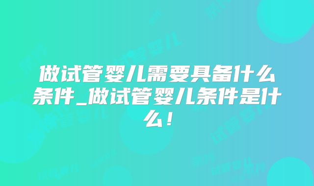 做试管婴儿需要具备什么条件_做试管婴儿条件是什么！