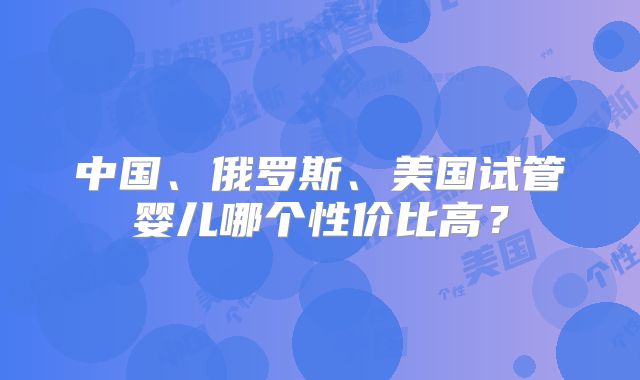 中国、俄罗斯、美国试管婴儿哪个性价比高？
