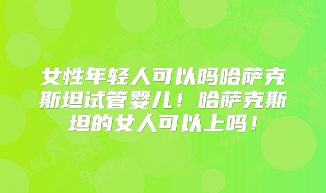 女性年轻人可以吗哈萨克斯坦试管婴儿！哈萨克斯坦的女人可以上吗！
