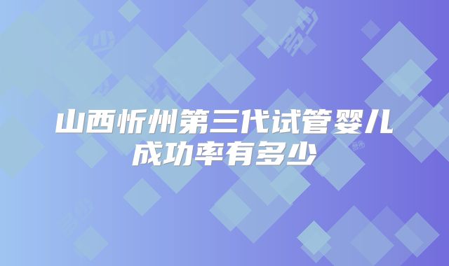 山西忻州第三代试管婴儿成功率有多少