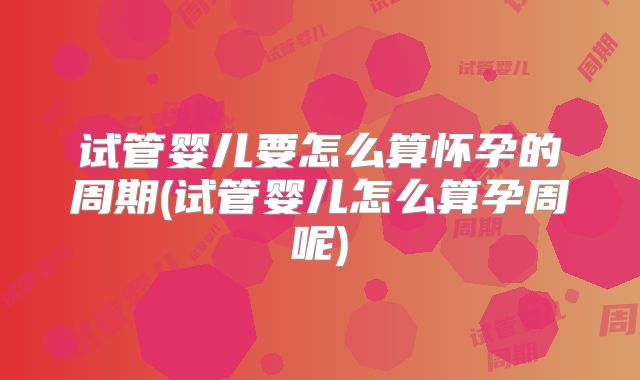 试管婴儿要怎么算怀孕的周期(试管婴儿怎么算孕周呢)