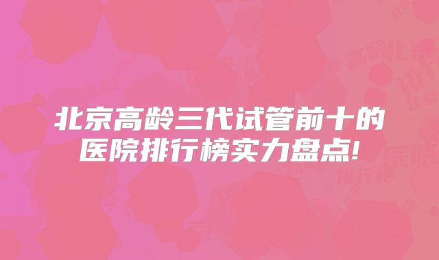 北京高龄三代试管前十的医院排行榜实力盘点!