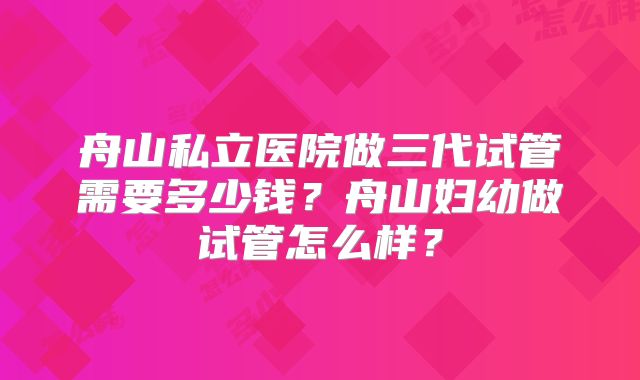 舟山私立医院做三代试管需要多少钱？舟山妇幼做试管怎么样？