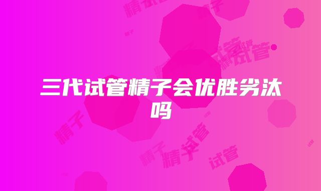 三代试管精子会优胜劣汰吗