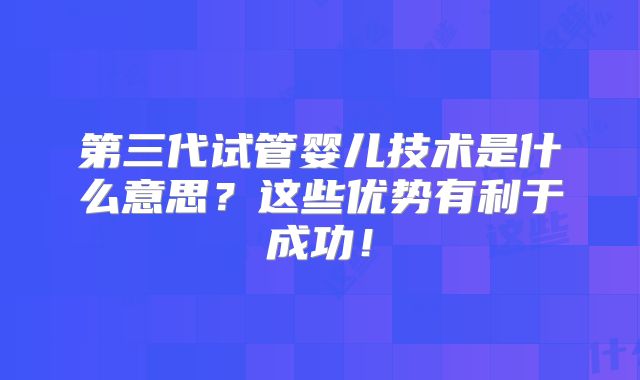 第三代试管婴儿技术是什么意思？这些优势有利于成功！