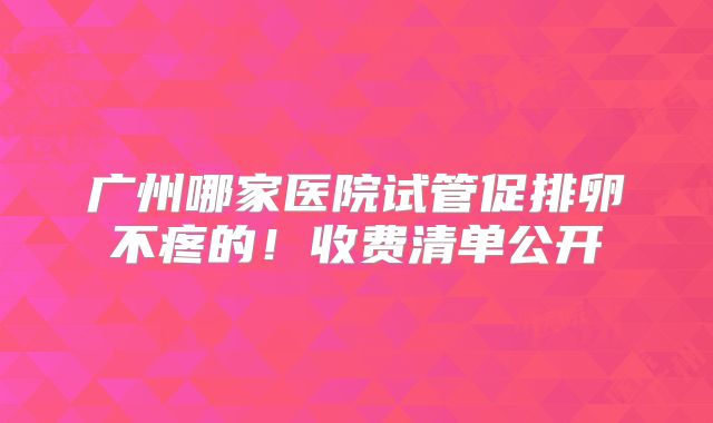广州哪家医院试管促排卵不疼的！收费清单公开