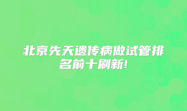 北京先天遗传病做试管排名前十刷新!