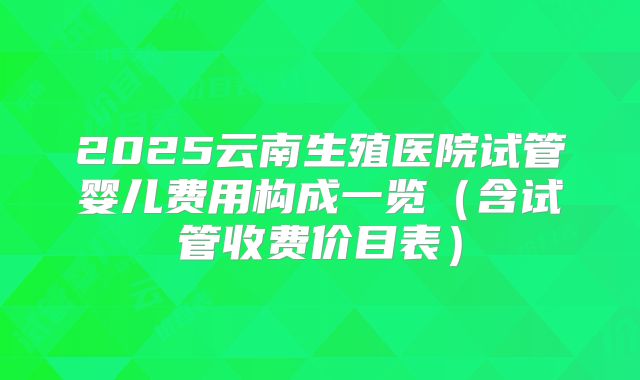 2025云南生殖医院试管婴儿费用构成一览（含试管收费价目表）