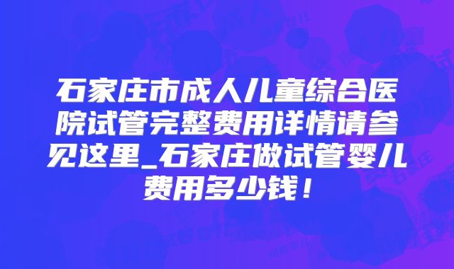 石家庄市成人儿童综合医院试管完整费用详情请参见这里_石家庄做试管婴儿费用多少钱!