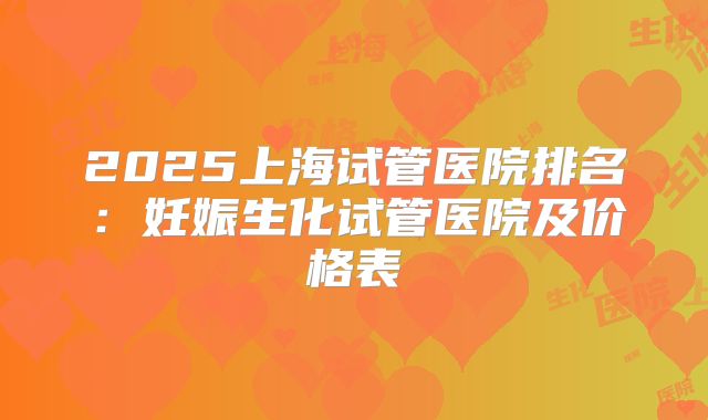 2025上海试管医院排名：妊娠生化试管医院及价格表