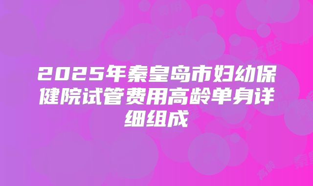2025年秦皇岛市妇幼保健院试管费用高龄单身详细组成