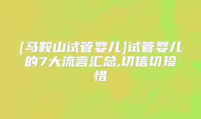[马鞍山试管婴儿]试管婴儿的7大流言汇总,切信切珍惜