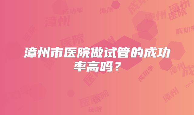 漳州市医院做试管的成功率高吗？