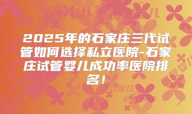 2025年的石家庄三代试管如何选择私立医院-石家庄试管婴儿成功率医院排名！
