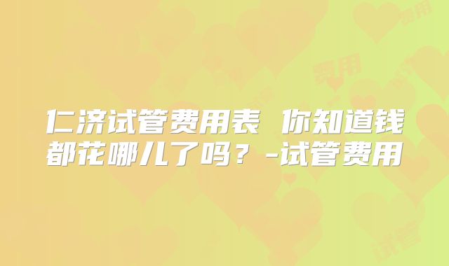 仁济试管费用表 你知道钱都花哪儿了吗？-试管费用