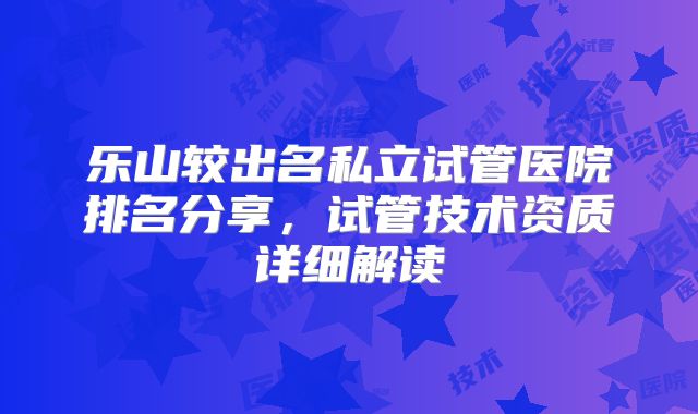 乐山较出名私立试管医院排名分享，试管技术资质详细解读