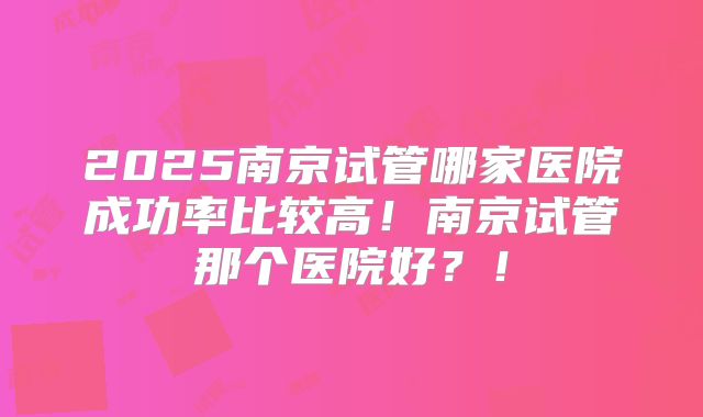2025南京试管哪家医院成功率比较高!南京试管那个医院好?!