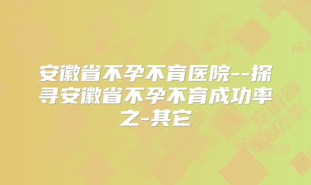 安徽省不孕不育医院--探寻安徽省不孕不育成功率之-其它
