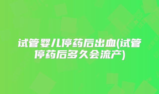 试管婴儿停药后出血(试管停药后多久会流产)
