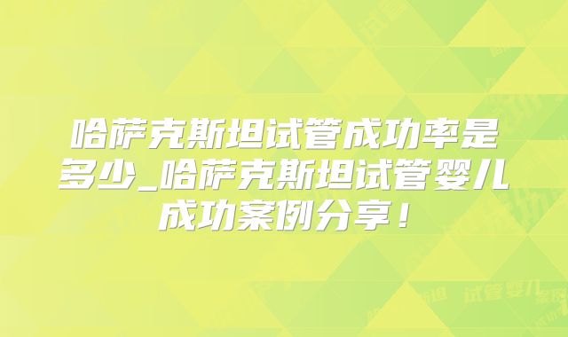哈萨克斯坦试管成功率是多少_哈萨克斯坦试管婴儿成功案例分享！