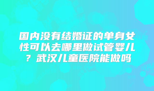 国内没有结婚证的单身女性可以去哪里做试管婴儿？武汉儿童医院能做吗