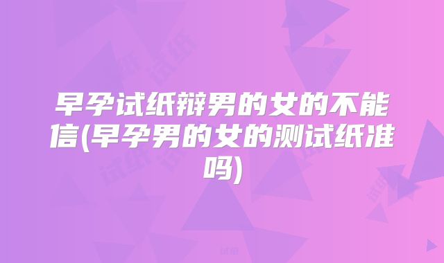 早孕试纸辩男的女的不能信(早孕男的女的测试纸准吗)