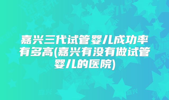 嘉兴三代试管婴儿成功率有多高(嘉兴有没有做试管婴儿的医院)