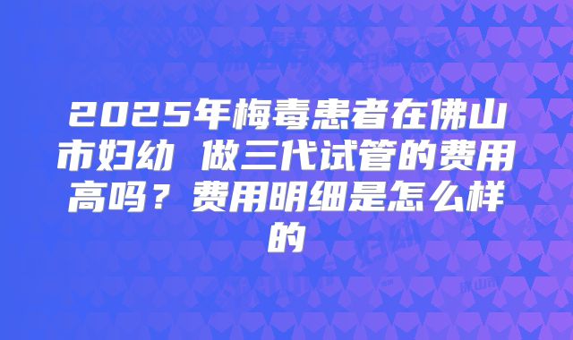 2025年梅毒患者在佛山市妇幼 做三代试管的费用高吗?费用明细是怎么样的