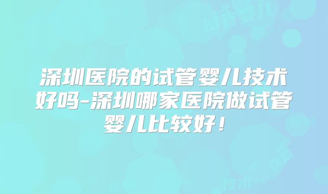 深圳医院的试管婴儿技术好吗-深圳哪家医院做试管婴儿比较好！