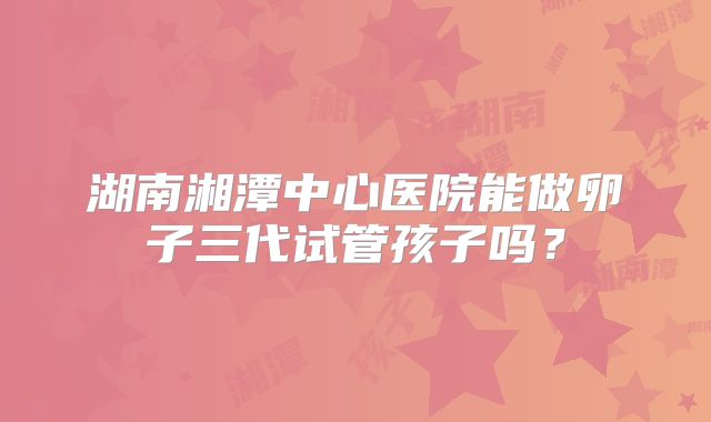 湖南湘潭中心医院能做卵子三代试管孩子吗？