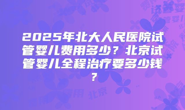2025年北大人民医院试管婴儿费用多少？北京试管婴儿全程治疗要多少钱？