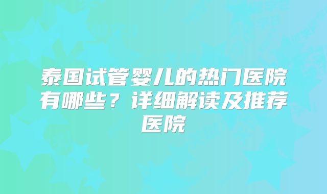 泰国试管婴儿的热门医院有哪些?详细解读及推荐医院