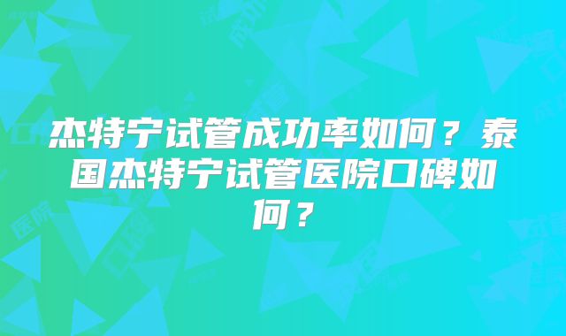杰特宁试管成功率如何？泰国杰特宁试管医院口碑如何？