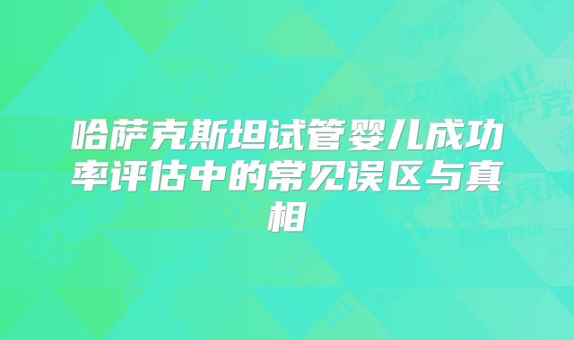 哈萨克斯坦试管婴儿成功率评估中的常见误区与真相