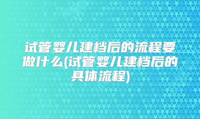 试管婴儿建档后的流程要做什么(试管婴儿建档后的具体流程)