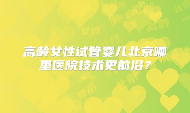 高龄女性试管婴儿北京哪里医院技术更前沿？