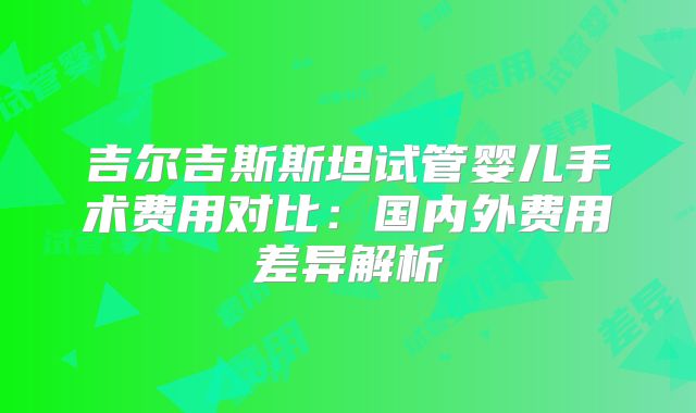 吉尔吉斯斯坦试管婴儿手术费用对比:国内外费用差异解析