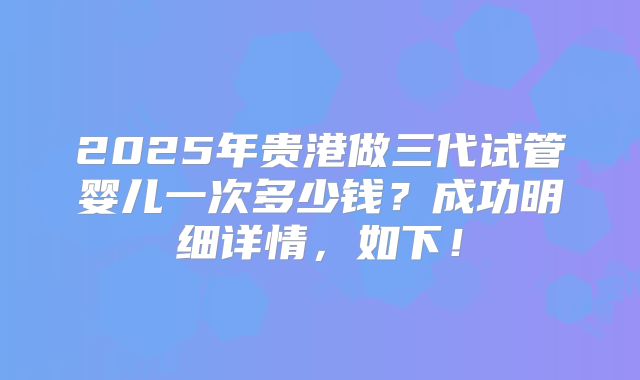 2025年贵港做三代试管婴儿一次多少钱？成功明细详情，如下！