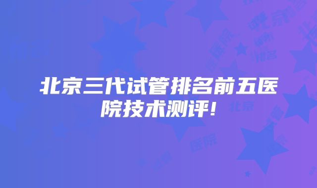 北京三代试管排名前五医院技术测评!