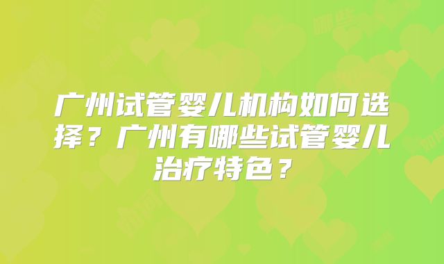广州试管婴儿机构如何选择？广州有哪些试管婴儿治疗特色？