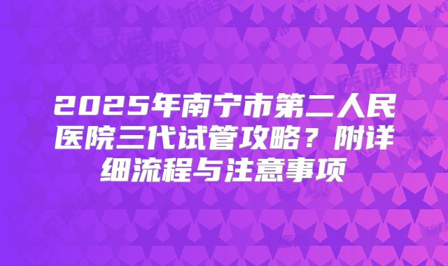 2025年南宁市第二人民医院三代试管攻略?附详细流程与注意事项