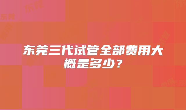 东莞三代试管全部费用大概是多少？