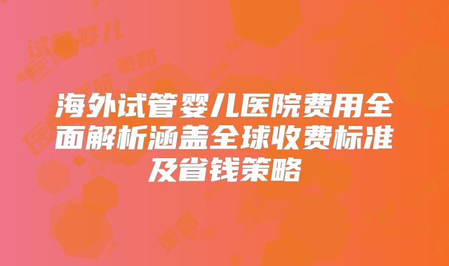 海外试管婴儿医院费用全面解析涵盖全球收费标准及省钱策略