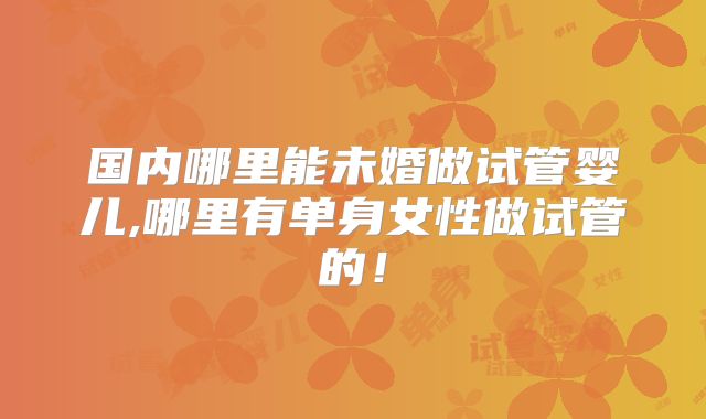 国内哪里能未婚做试管婴儿,哪里有单身女性做试管的！