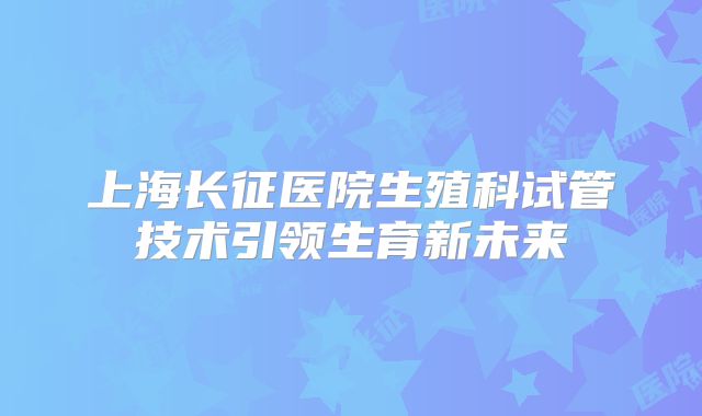 上海长征医院生殖科试管技术引领生育新未来