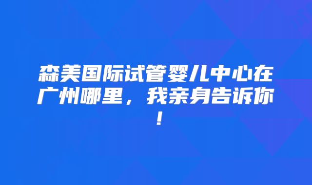 森美国际试管婴儿中心在广州哪里，我亲身告诉你！