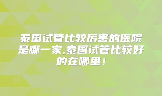 泰国试管比较厉害的医院是哪一家,泰国试管比较好的在哪里！