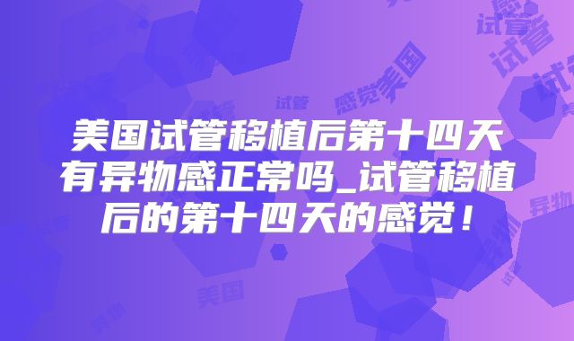 美国试管移植后第十四天有异物感正常吗_试管移植后的第十四天的感觉!