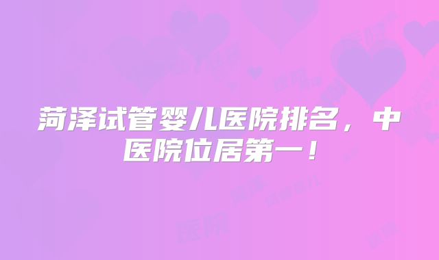 菏泽试管婴儿医院排名,中医院位居第一!
