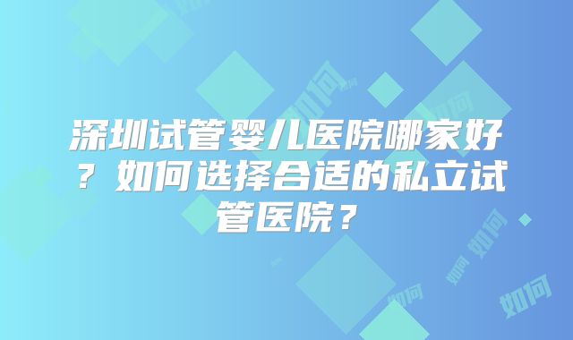 深圳试管婴儿医院哪家好？如何选择合适的私立试管医院？